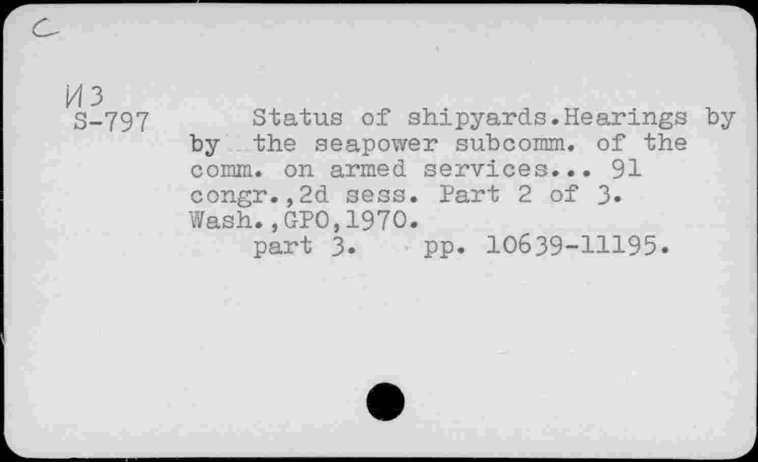 ﻿03
S-797
Status of shipyards.Hearings hy by the seapower subcomm, of the comm, on armed services... 91 congr.,2d sess. Part 2 of 3» Wash.,GPO,1970.
part 3. pp. 10639-11195.